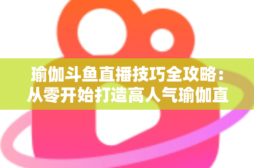 瑜伽斗鱼直播技巧全攻略:从零开始打造高人气瑜伽直播间的实战指南 瑜伽斗鱼直播技巧全攻略:从零开始打造高人气瑜伽直播间的实战指南