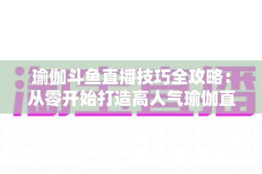 瑜伽斗鱼直播技巧全攻略：从零开始打造高人气瑜伽直播间的实战指南