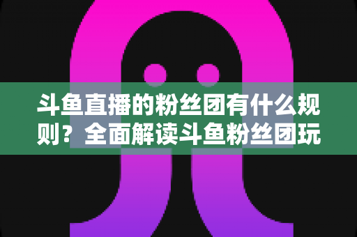 斗鱼直播的粉丝团有什么规则？全面解读斗鱼粉丝团玩法、等级与注意事项