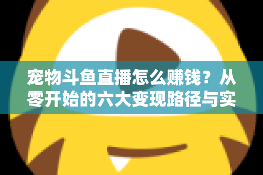 宠物斗鱼直播怎么赚钱？从零开始的六大变现路径与实战运营全攻略
