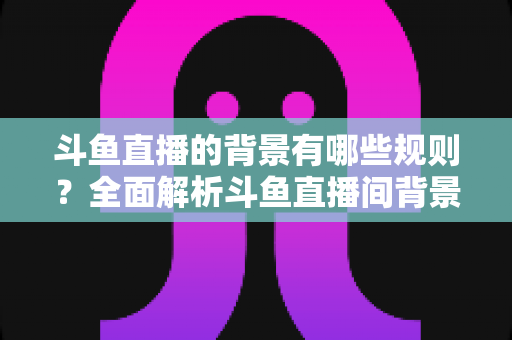 斗鱼直播的背景有哪些规则？全面解析斗鱼直播间背景设置规范与避坑指南