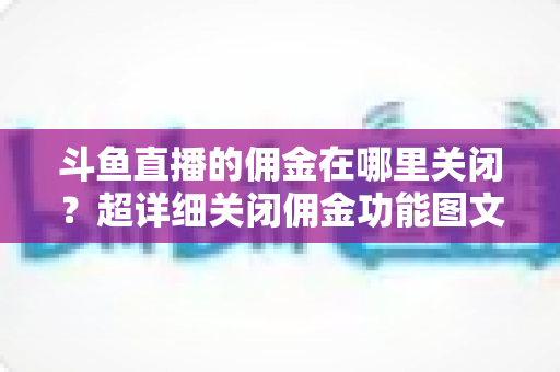 斗鱼直播的佣金在哪里关闭?超详细关闭佣金功能图文教程与常见问题全解析 斗鱼直播的佣金在哪里关闭?超详细关闭佣金功能图文教程与常见问题全解析
