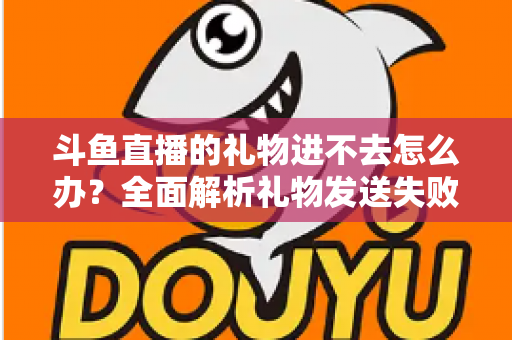 斗鱼直播的礼物进不去怎么办？全面解析礼物发送失败的原因与解决方法