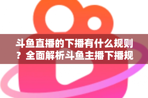 斗鱼直播的下播有什么规则?全面解析斗鱼主播下播规范、注意事项与实用指南 斗鱼直播的下播有什么规则?全面解析斗鱼主播下播规范、注意事项与实用指南