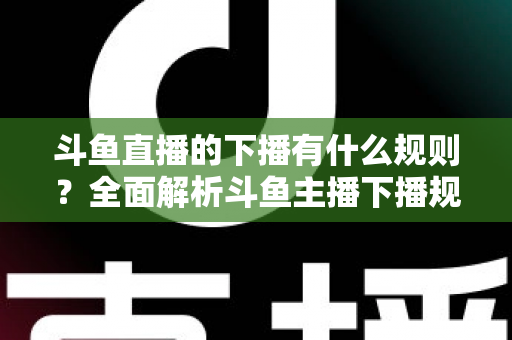 斗鱼直播的下播有什么规则？全面解析斗鱼主播下播规范、注意事项与实用指南