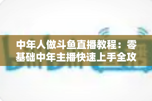 中年人做斗鱼直播教程：零基础中年主播快速上手全攻略