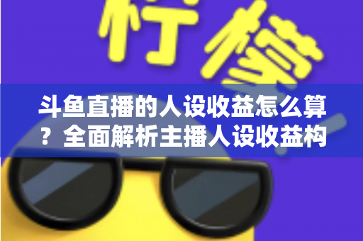 斗鱼直播的人设收益怎么算？全面解析主播人设收益构成、分成规则与提升技巧