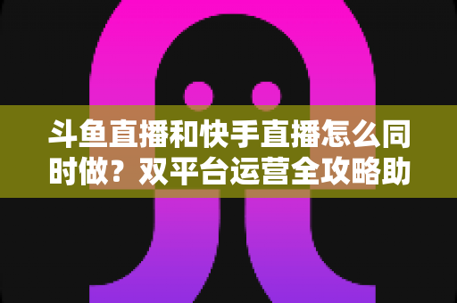 斗鱼直播和快手直播怎么同时做？双平台运营全攻略助你流量翻倍