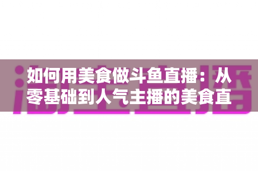 如何用美食做斗鱼直播:从零基础到人气主播的美食直播全攻略 如何用美食做斗鱼直播:从零基础到人气主播的美食直播全攻略