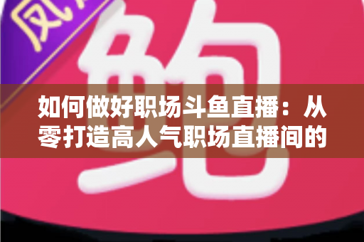 如何做好职场斗鱼直播:从零打造高人气职场直播间的实战全攻略 如何做好职场斗鱼直播:从零打造高人气职场直播间的实战全攻略