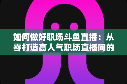 如何做好职场斗鱼直播:从零打造高人气职场直播间的实战全攻略 如何做好职场斗鱼直播:从零打造高人气职场直播间的实战全攻略