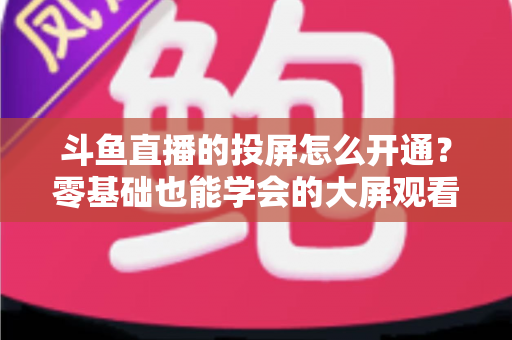 斗鱼直播的投屏怎么开通？零基础也能学会的大屏观看直播完整指南