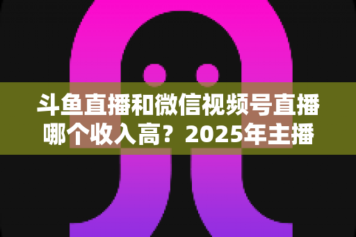 斗鱼直播和微信视频号直播哪个收入高?2025年主播变现收益深度对比全解析 斗鱼直播和微信视频号直播哪个收入高?2025年主播变现收益深度对比全解析