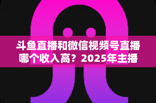 斗鱼直播和微信视频号直播哪个收入高?2025年主播变现收益深度对比全解析 斗鱼直播和微信视频号直播哪个收入高?2025年主播变现收益深度对比全解析
