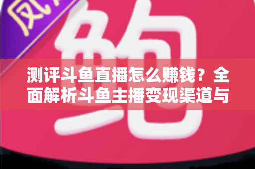 测评斗鱼直播怎么赚钱？全面解析斗鱼主播变现渠道与实战技巧