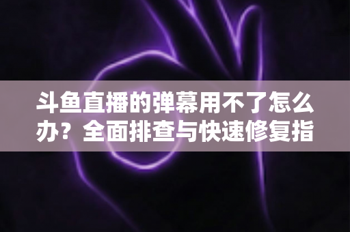 斗鱼直播的弹幕用不了怎么办?全面排查与快速修复指南大全 斗鱼直播的弹幕用不了怎么办?全面排查与快速修复指南大全