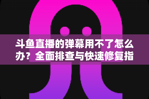 斗鱼直播的弹幕用不了怎么办?全面排查与快速修复指南大全 斗鱼直播的弹幕用不了怎么办?全面排查与快速修复指南大全