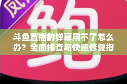 斗鱼直播的弹幕用不了怎么办？全面排查与快速修复指南大全