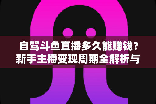 自驾斗鱼直播多久能赚钱？新手主播变现周期全解析与实用赚钱攻略