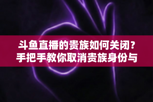 斗鱼直播的贵族如何关闭？手把手教你取消贵族身份与自动续费的完整指南
