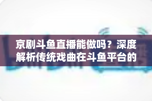 京剧斗鱼直播能做吗？深度解析传统戏曲在斗鱼平台的直播前景、开播条件与运营全攻略