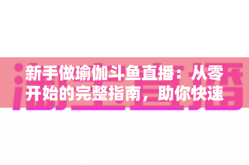 新手做瑜伽斗鱼直播：从零开始的完整指南，助你快速打造人气瑜伽直播间