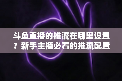 斗鱼直播的推流在哪里设置？新手主播必看的推流配置完整指南与实用技巧