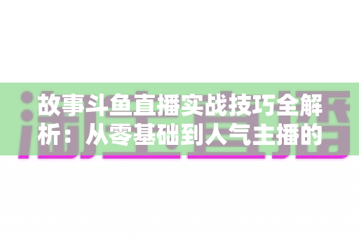 故事斗鱼直播实战技巧全解析:从零基础到人气主播的故事化直播成长指南 故事斗鱼直播实战技巧全解析:从零基础到人气主播的故事化直播成长指南