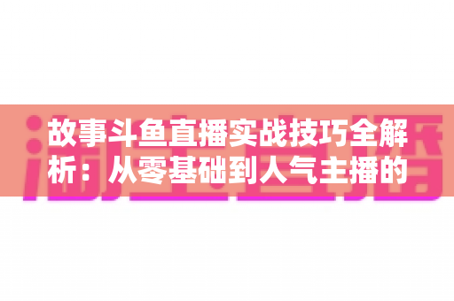 故事斗鱼直播实战技巧全解析：从零基础到人气主播的故事化直播成长指南