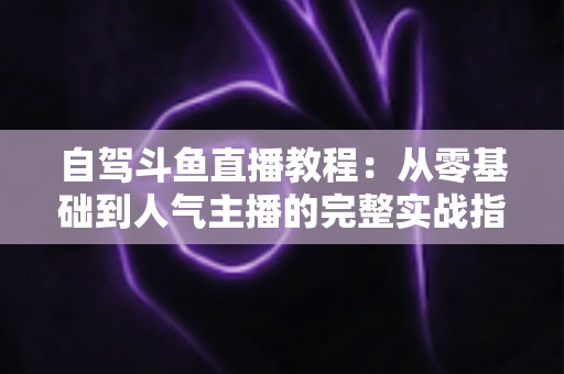 自驾斗鱼直播教程：从零基础到人气主播的完整实战指南