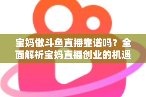 宝妈做斗鱼直播靠谱吗？全面解析宝妈直播创业的机遇、风险与实战指南