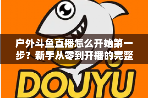 户外斗鱼直播怎么开始第一步？新手从零到开播的完整实战指南