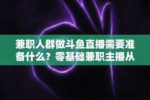 兼职人群做斗鱼直播需要准备什么?零基础兼职主播从设备到心态的全方位实战指南 兼职人群做斗鱼直播需要准备什么?零基础兼职主播从设备到心态的全方位实战指南