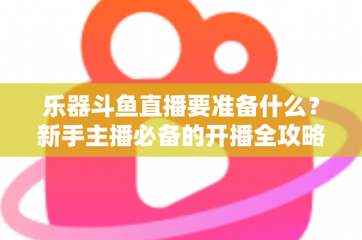 乐器斗鱼直播要准备什么?新手主播必备的开播全攻略与设备清单 乐器斗鱼直播要准备什么?新手主播必备的开播全攻略与设备清单