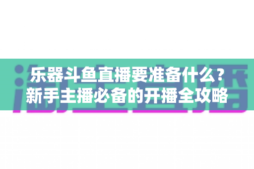 乐器斗鱼直播要准备什么?新手主播必备的开播全攻略与设备清单 乐器斗鱼直播要准备什么?新手主播必备的开播全攻略与设备清单