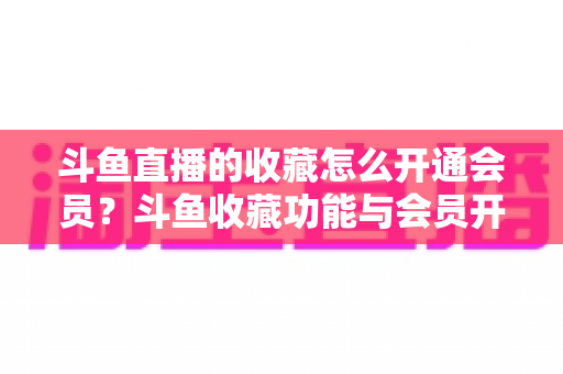 斗鱼直播的收藏怎么开通会员？斗鱼收藏功能与会员开通全流程详解指南