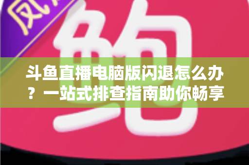 斗鱼直播电脑版闪退怎么办？一站式排查指南助你畅享直播不中断