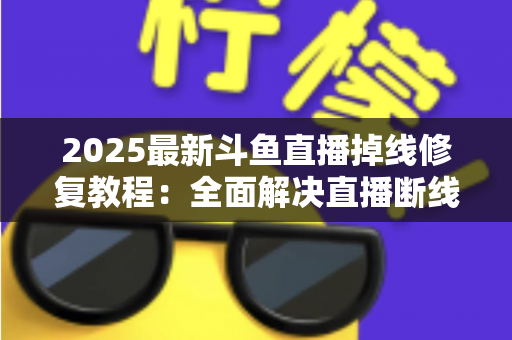 2025最新斗鱼直播掉线修复教程：全面解决直播断线、卡顿与黑屏问题的完整指南