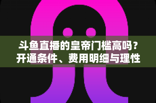 斗鱼直播的皇帝门槛高吗?开通条件、费用明细与理性消费全解析 斗鱼直播的皇帝门槛高吗?开通条件、费用明细与理性消费全解析