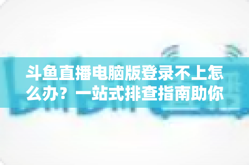 斗鱼直播电脑版登录不上怎么办？一站式排查指南助你快速恢复观看体验