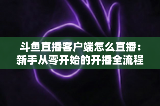 斗鱼直播客户端怎么直播:新手从零开始的开播全流程详解 斗鱼直播客户端怎么直播:新手从零开始的开播全流程详解