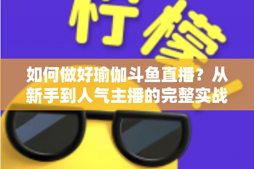 如何做好瑜伽斗鱼直播?从新手到人气主播的完整实战指南 如何做好瑜伽斗鱼直播?从新手到人气主播的完整实战指南