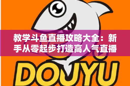 教学斗鱼直播攻略大全：新手从零起步打造高人气直播间的实战指南