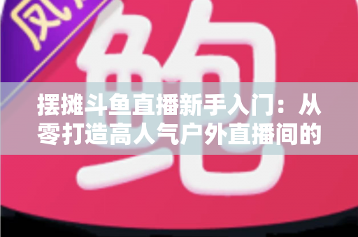 摆摊斗鱼直播新手入门：从零打造高人气户外直播间的完全指南