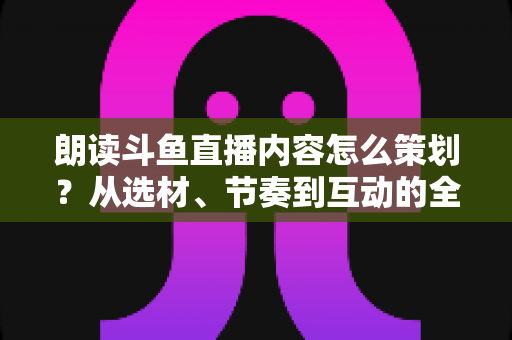 朗读斗鱼直播内容怎么策划？从选材、节奏到互动的全流程实战指南