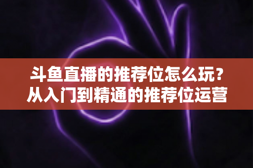 斗鱼直播的推荐位怎么玩？从入门到精通的推荐位运营全攻略