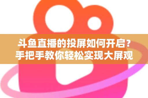 斗鱼直播的投屏如何开启？手把手教你轻松实现大屏观看的完整攻略