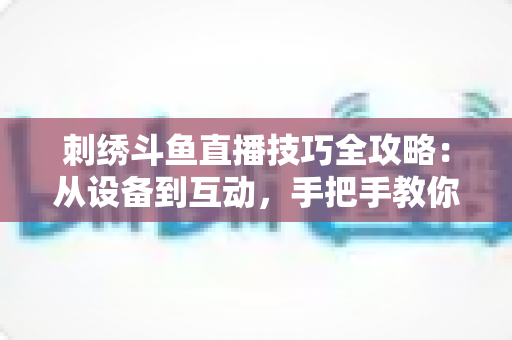 刺绣斗鱼直播技巧全攻略：从设备到互动，手把手教你打造高人气手工直播间