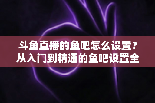 斗鱼直播的鱼吧怎么设置?从入门到精通的鱼吧设置全攻略 斗鱼直播的鱼吧怎么设置?从入门到精通的鱼吧设置全攻略