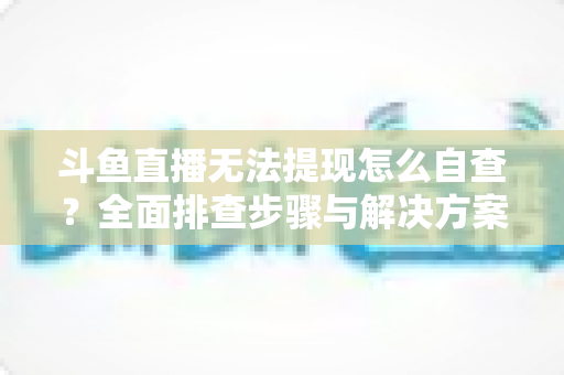斗鱼直播无法提现怎么自查？全面排查步骤与解决方案指南